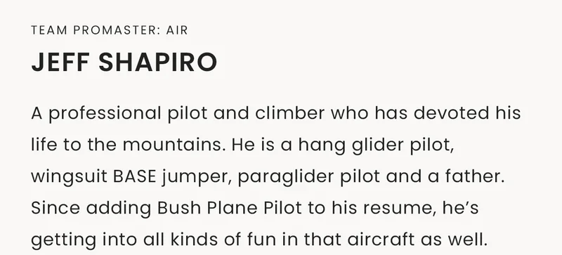 Team Promaster: Air | Jeff Shapiro, A professional pilot and climber who has devoted his life to the mountains. He is a hang glider pilot, wingsuit BASE jumper, paraglider pilot and a father. Since adding Bush Plane Pilot to his resume, he’s getting into all kinds of fun in that aircraft as well.