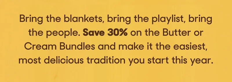Bring the blankets, bring the playlist, bring the people. Save 30% on the Butter or Cream Bundles and make it the easiest, most delicious tradition you start this year.