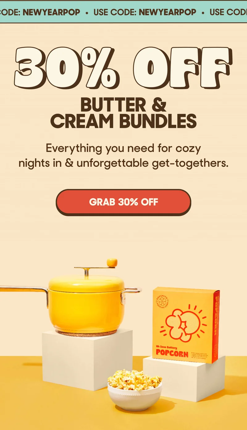 USE CODE: NEWYYEARPOP 30% OFF BUTTER & CREAM BUNDLES Everything you need for cozy nights in & unforgettable get-togethers. GRAB 30% OFF