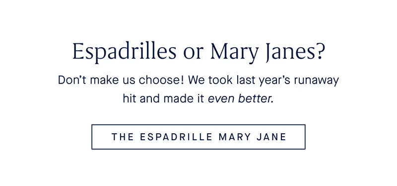 Espadrilles or Mary Janes? Don’t make us choose! We took last year’s runaway hit and made it even better. THE ESPADRILLE MARY JANE