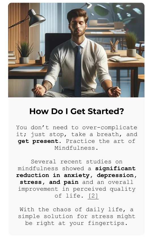 How Do I Get Started? You don’t need to over-complicate it; just stop, take a breath, and get present. Practice the art of Mindfulness. Several recent studies on mindfulness showed a significant reduction in anxiety, depression, stress, and pain and an overall improvement in perceived quality of life. [2] With the chaos of daily life, a simple solution for stress might be right at your fingertips.