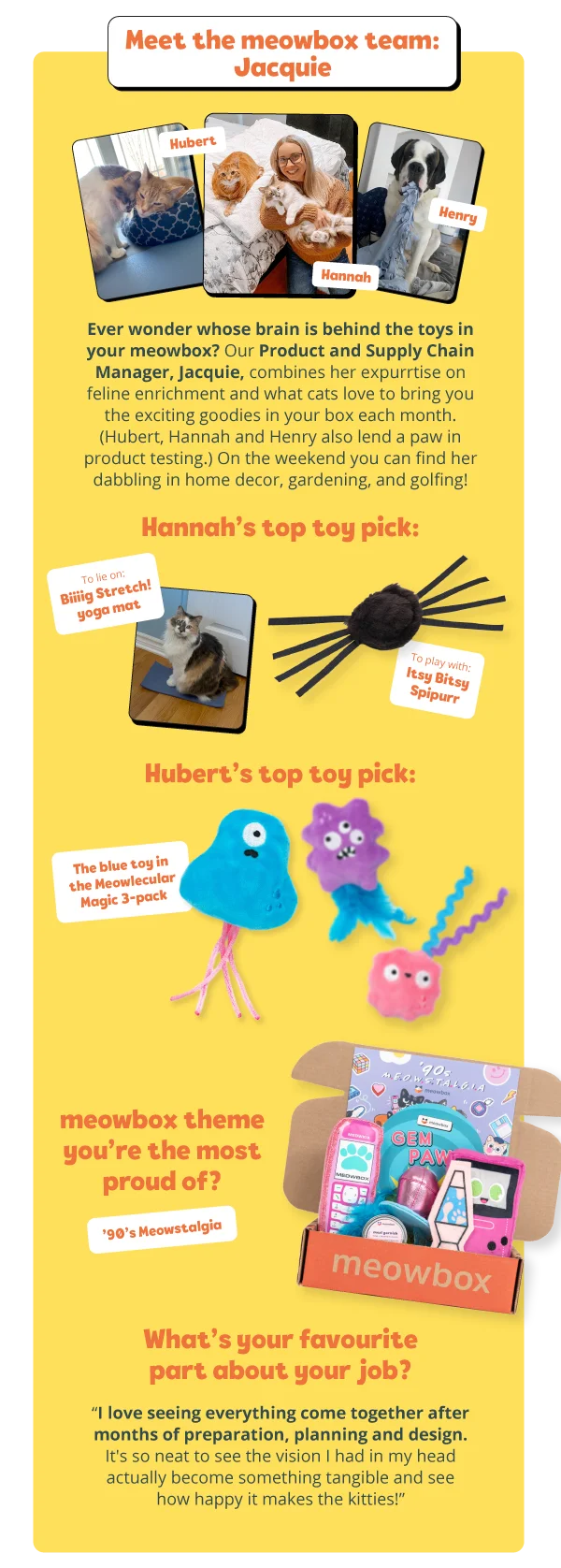 **Meet the meowbox team: Jacquie**  Ever wonder whose brain is behind the toys in your meowbox? Our Product and Supply Chain Manager, Jacquie, combines her expurrtise on feline enrichment and what cats love to bring you the exciting goodies in your box each month. (Hubert, Hannah and Henry also lend a paw in product testing.) On the weekend you can find her dabbling in home decor, gardening, and golfing!  **Hannah’s top toy pick:**  To lie on: Biiiig Stretch! yoga mat  To play with: Itsy Bitsy Spipurr  **Hubert’s top toy pick:**  The blue toy in the Meowlecular Magic 3-pack  **meowbox theme you’re the most proud of?**  ’90’s Meowstalgia  **What’s your favourite part about your job?**  “I love seeing everything come together after months of preparation, planning and design. It's so neat to see the vision I had in my head actually become something tangible and see how happy it makes the kitties!”