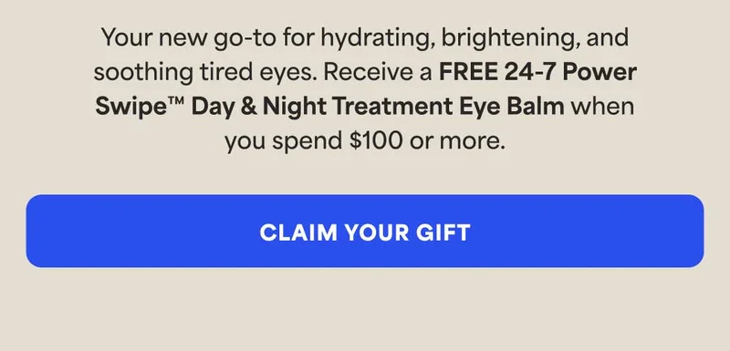 Your new go-to for hydrating, brightening, and soothing tired eyes. Receive a FREE 24-7 Power Swipe™ Day & Night Treatment Eye Balm when you spend $100 or more. -- CLAIM YOUR GIFT
