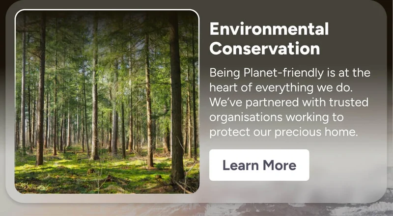 Environmental Conservation Being Planet-friendly is at the heart of everything we do. We’ve partnered with trusted organisations working to protect our precious home.  Learn More