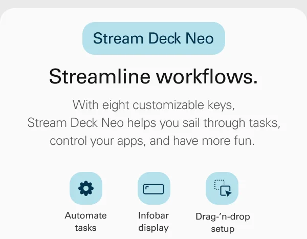 Stream Deck Neo. Streamline workflows. With eight customizable keys, Stream Deck Neo helps you sail through tasks, control your apps, and have more fun.