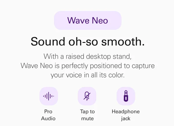 Wave Neo. Sound oh-so smooth. With a raised desktop stand, Wave Neo is perfectly positioned to capture your voice in all its color..