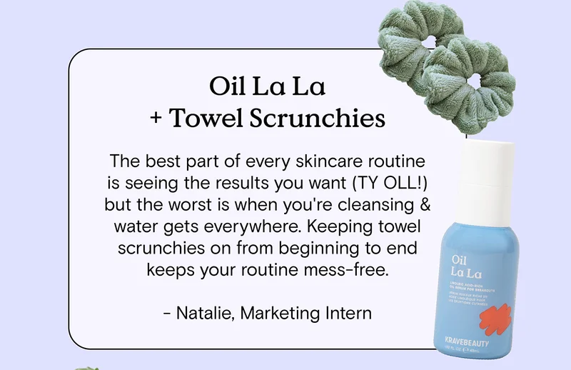 Oil La La and Towel Scrunchies: The best part of every skincare routine is seeing the results you want (TY OLL!) but the worst is when you're cleansing and water gets everywhere. Keeping towel scrunchies on from beginning to end keeps your routine mess-free. - Natalie, Marketing Intern