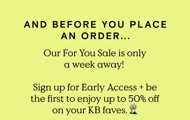 And before you place an order... Our For You Sale is only a week away! Sign up for Early Access and be the first to enjoy up to 50% off on your KB faves.
