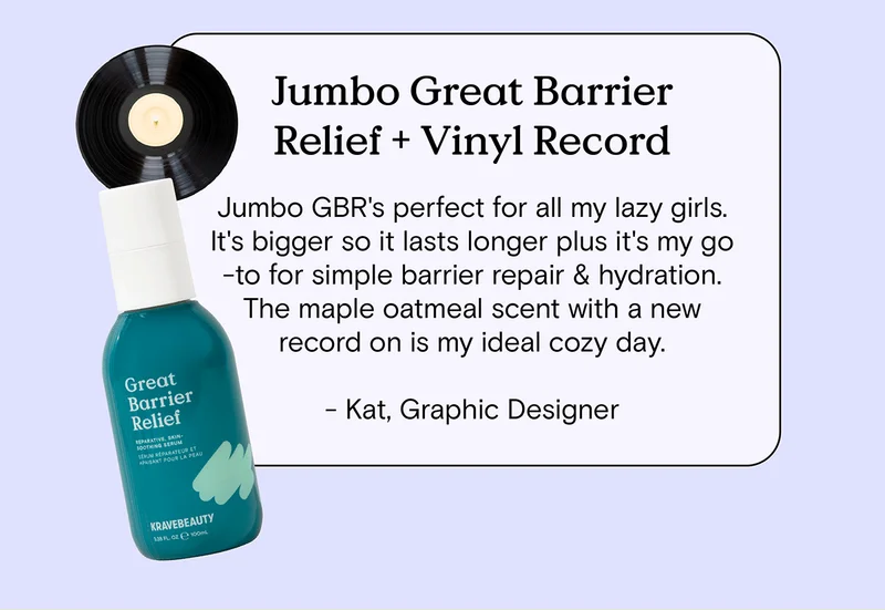 Jumbo Great Barrier Relief and Vinyl Record: Jumbo GBR's perfect for all my lazy girls. It's bigger so it lasts longer plus it's my go-to for simple barrier repair and hydration. The maple oatmeal scent with a new record on is my ideal cozy day. - Kat, Graphic Designer