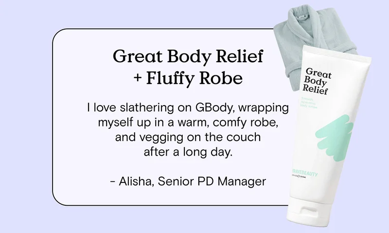 Great Body Relief and Fluffy Robe: I love slathering on GBody, wrapping up in a warm, comfy robe, and vegging on the couch after a long day. - Alisha Senior PD Manager.