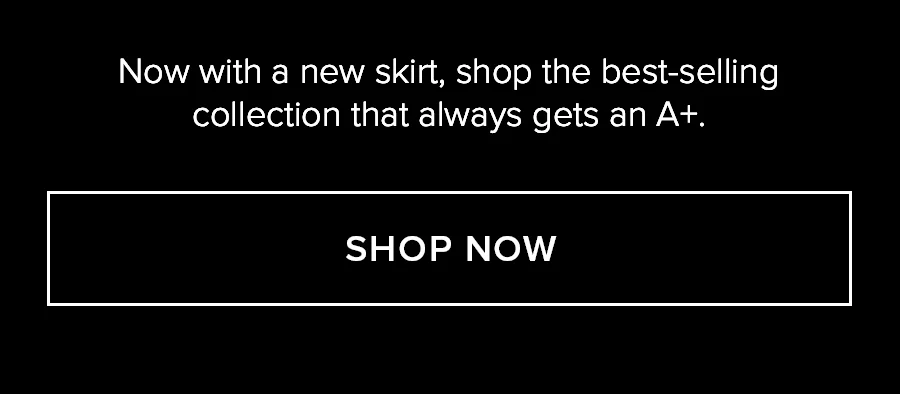 NOW WITH A NEW SKIRT, SHOP THE BEST-SELLING COLLECTION THAT ALWAYS GETS AN A+