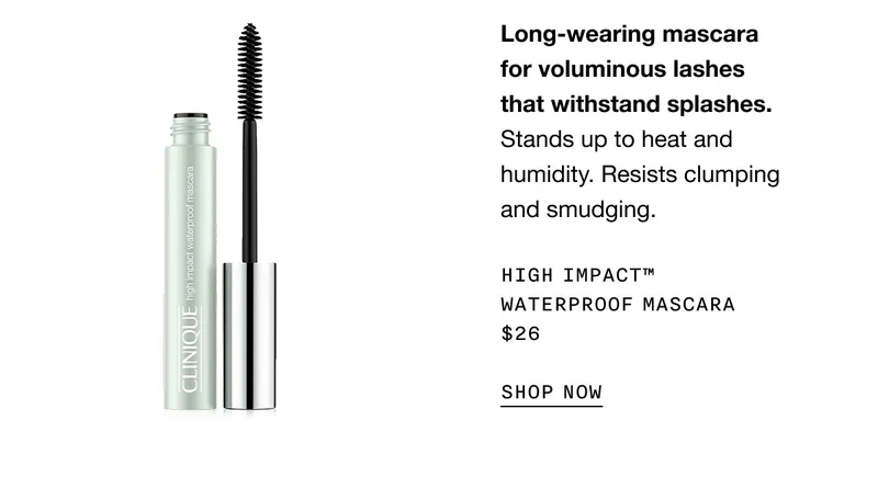 Long-wearing mascara for voluminous lashes that withstand splashes. Stands up to heat and humidity. Resists clumping and smudging. High Impact™ Waterproof Mascara $26 SHOP NOW