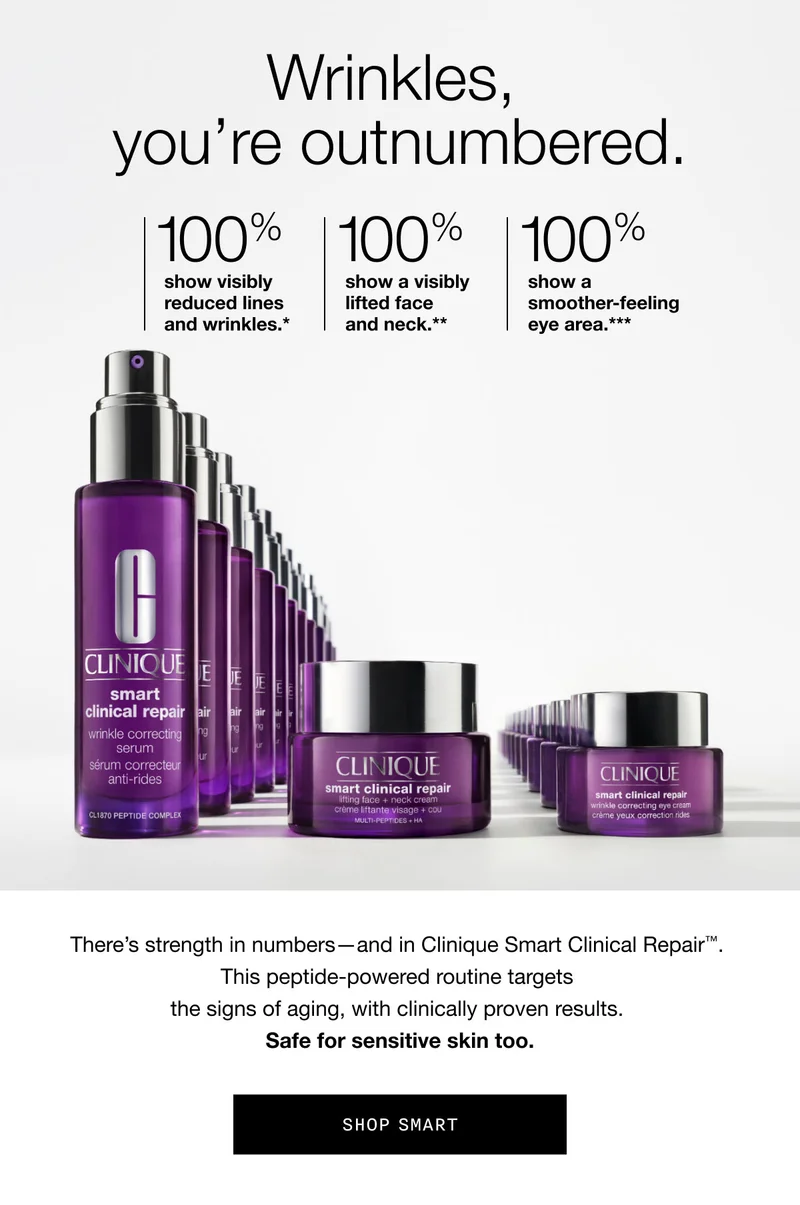 Wrinkles, you’re outnumbered. | 100% show visibly reduced lines and wrinkles.* | 100% show a visibly lifted face and neck.** | 100% show a smoother-feeling eye area.*** | There’s strength in numbers—and in Clinique Smart Clinical Repair™. This peptide-powered routine targets the signs of aging, with clinically proven results. Safe for sensitive skin too. | SHOP SMART