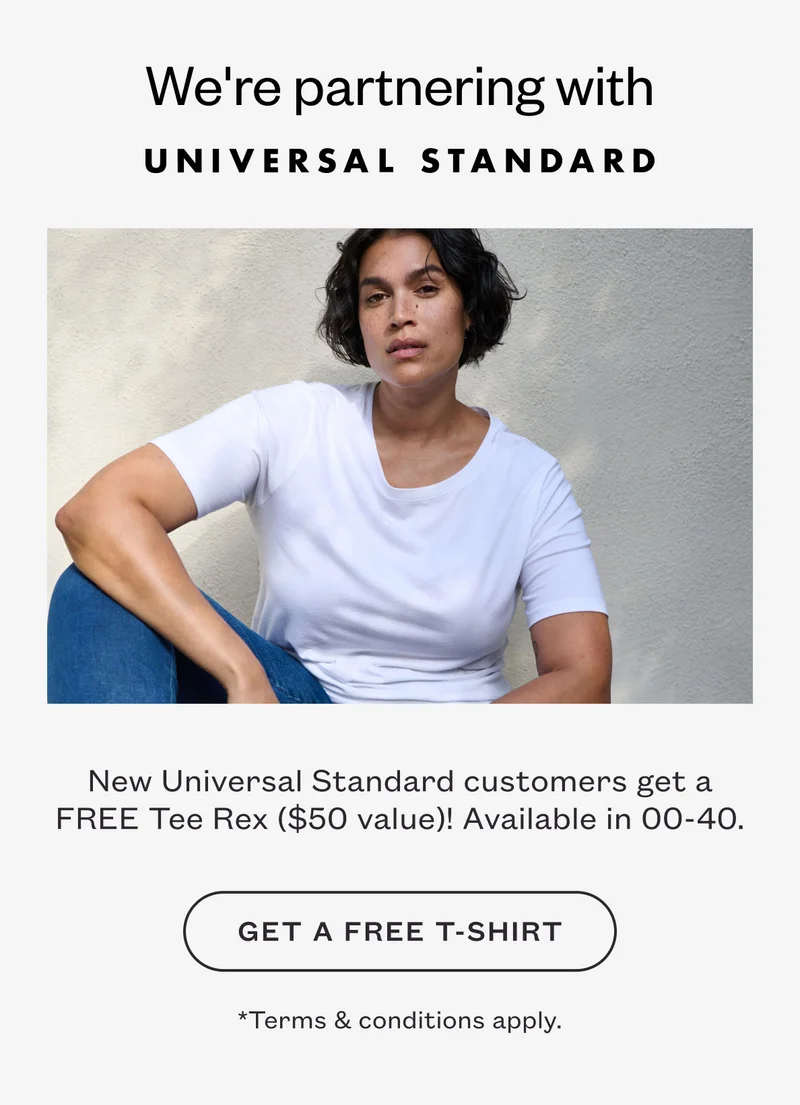 We're partnering with UNIVERSAL STANDARD. New Universal Standard customers get a FREE Tee Rex ($50 value)! Available in 00-40. GET A FREE T-SHIRT. *Terms & conditions apply.