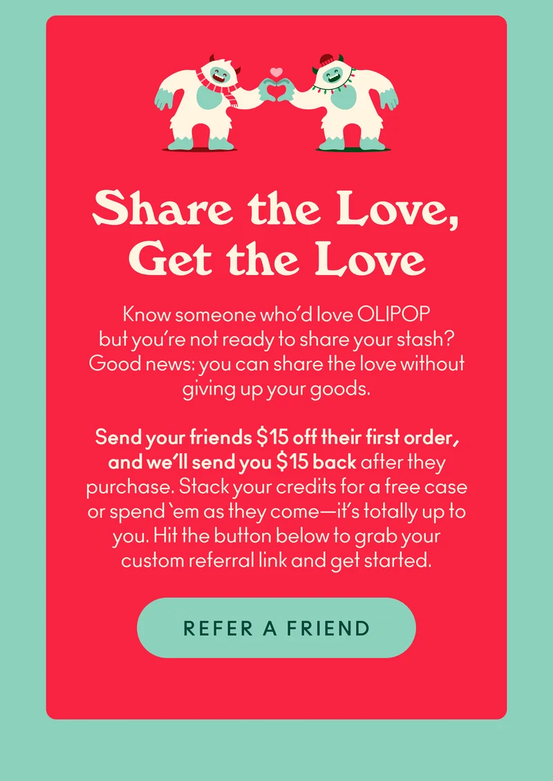 Know someone who’d love OLIPOP but you’re not ready to share your stash? Good news: you can share the love without giving up your goods. Send your friends $15 off their first order, and we’ll send you $15 back after they purchase. Stack your credits for a free case or spend ‘em as they come—it’s totally up to you. Hit the button below to grab your custom referral link and get started.