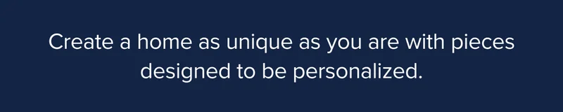 Create a home as unique as you are with pieces designed to be personalized.