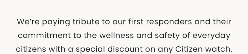 We’re paying tribute to our first responders and their commitment to the wellness and safety of everyday citizens with a special discount on any Citizen watch.