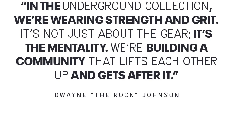IN THE UNDERGROUND COLLECTION, WE'RE WEARING STRENGTH AND GRIT. IT'S NOT JUST ABOUT THE GEAR; IT'S THE MENTALITY. WE'RE BUILDING A COMMUNITY THAT LIFTS EACH OTHER UP AND GETS AFTER IT. - DWAYNE THE ROCK JOHNSON