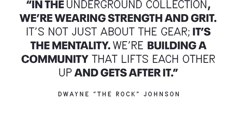 IN THE UNDERGROUND COLLECTION, WE'RE WEARING STRENGTH AND GRIT. IT'S NOT JUST ABOUT THE GEAR; IT'S THE MENTALITY. WE'RE BUILDING A COMMUNITY THAT LIFTS EACH OTHER UP AND GETS AFTER IT. - DWAYNE THE ROCK JOHNSON