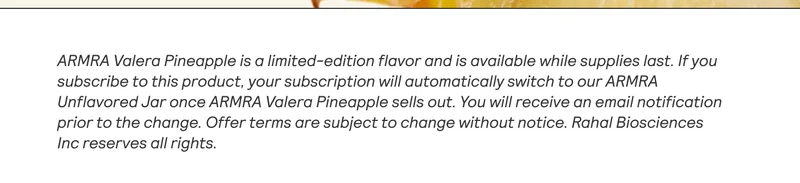 ARMRA Valera Pineapple is a limited-edition flavor and is available while supplies last. Ifyou subscribe to this product, your subscription will automatically switch to our ARMRA Unflavored Jar once ARMRA Valera Pineapple sells out. You will receive an email notification prior to the change. Offer terms are subject to change without notice. Rahal Biosciences Inc reserves all rights. |