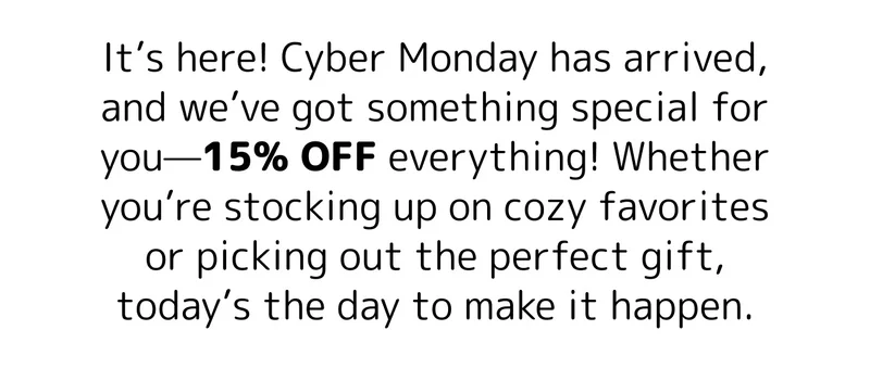 It’s here! Cyber Monday has arrived, and we’ve got something special for you—15% OFF everything! Whether you’re stocking up on cozy favorites or picking out the perfect gift, today’s the day to make it happen.
