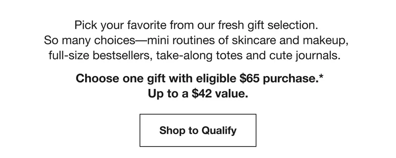 Pick your favorite from our fresh gift selection.  So many choices––mini routines of skincare and makeup, full-size bestsellers, take-along totes and cute journals. Choose one gift with eligible $65 purchase.* | Up to a $42 value. | Shop to Qualify