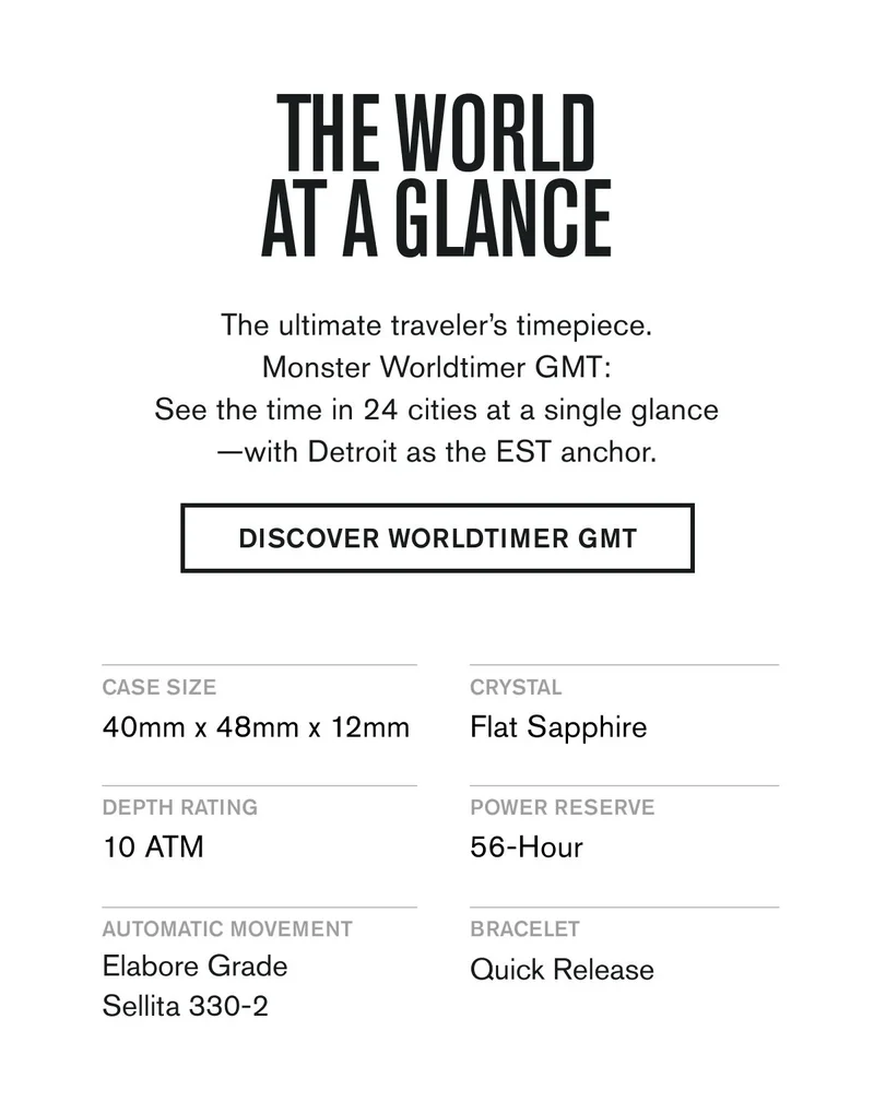 THE WORLD AT A GLANCE | The ultimate traveler’s timepiece. Monster Worldtimer GMT: See the time in 24 cities at a single glance—with Detroit as the EST anchor. | DISCOVER WORLDTIMER GMT    CASE SIZE: 40mm x 48mm x 12mm  CRYSTAL: Flat Sapphire  DEPTH RATING: 10 ATM  POWER RESERVE: 56-Hour  AUTMOATIC MOVEMENT: Elabore Grade Sellita 330-2  BRACELET: Quick Release & Quick Micro-Adjust Clasp