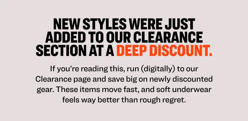 New styles were just added to our clearance section at a deep discount. If you’re reading this, run (digitally) to our Clearance page and save big on newly discounted gear. These items move fast, and soft underwear feels way better than rough regret.