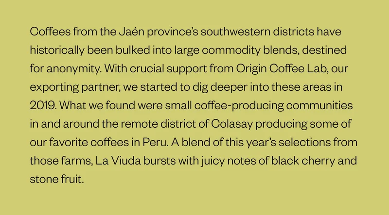 Coffees from the Jaén province’s southwestern districts have historically been bulked into large commodity blends, destined for anonymity. With crucial support from Origin Coffee Lab, our exporting partner, we started to dig deeper into these areas in 2019. What we found were small coffee-producing communities in and around the remote district of Colasay producing some of our favorite coffees in Peru. A blend of this year’s selections from those farms, La Viuda bursts with juicy notes of black cherry and stone fruit.