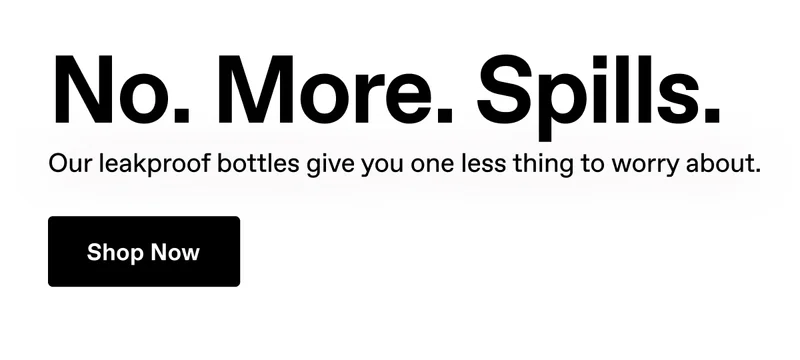 No. More. Spills. Our leakproof bottles give you one less thing to worry about. Shop Now.