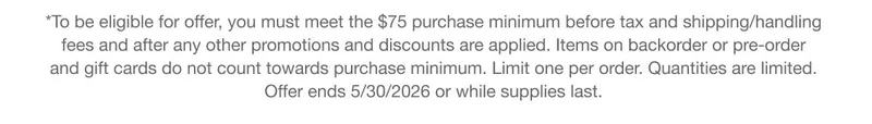 *To be eligible for offer, you must meet the $75 purchase minimum before tax and shipping/handling fees and after any other promotions and discounts are applied. Items on backorder or pre-order and gift cards do not count towards purchase minimum. Limit one per order. Quantities are limited. Offer ends 5/30/2026 or while supplies last.