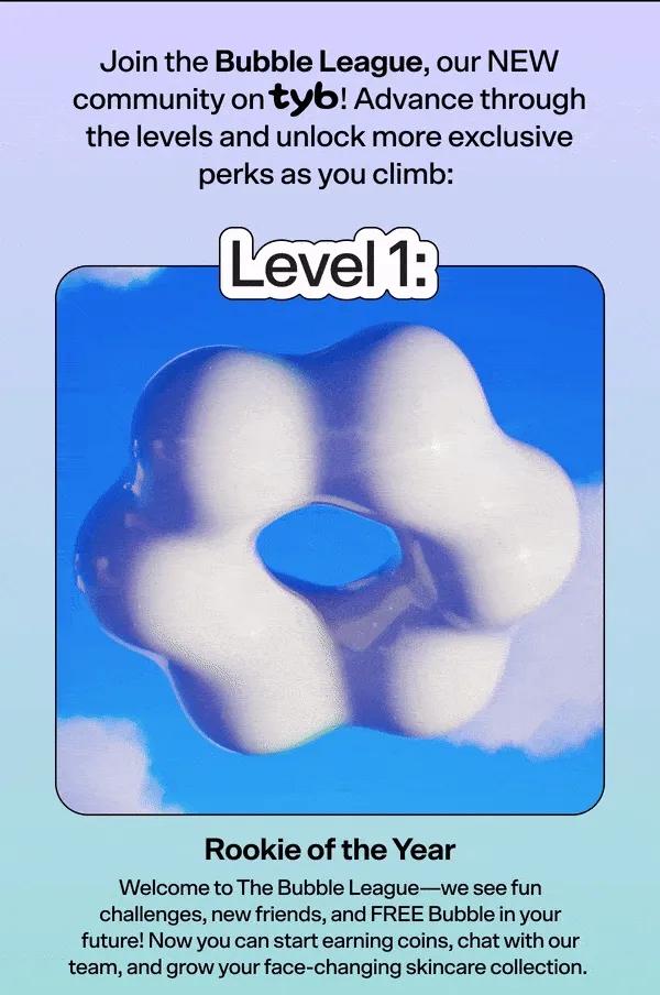 Join the Bubble League, our NEW community on TYB! Advance through the levels and unlock more exclusive perks as you climb:   Level 1: Rookie of the Year  Welcome to The Bubble League—we see fun challenges, new friends, and FREE Bubble in your future! Now you can start earning coins, chat with our team, and grow your face-changing skincare collection.