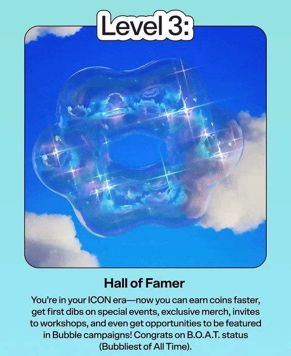 Level 3: Hall of Famer  You’re in your ICON era—now you can earn coins faster, get first dibs on special events, exclusive merch, invites to workshops, and even get opportunities to be featured in Bubble campaigns! Congrats on B.O.A.T. status (Bubbliest of All Time).