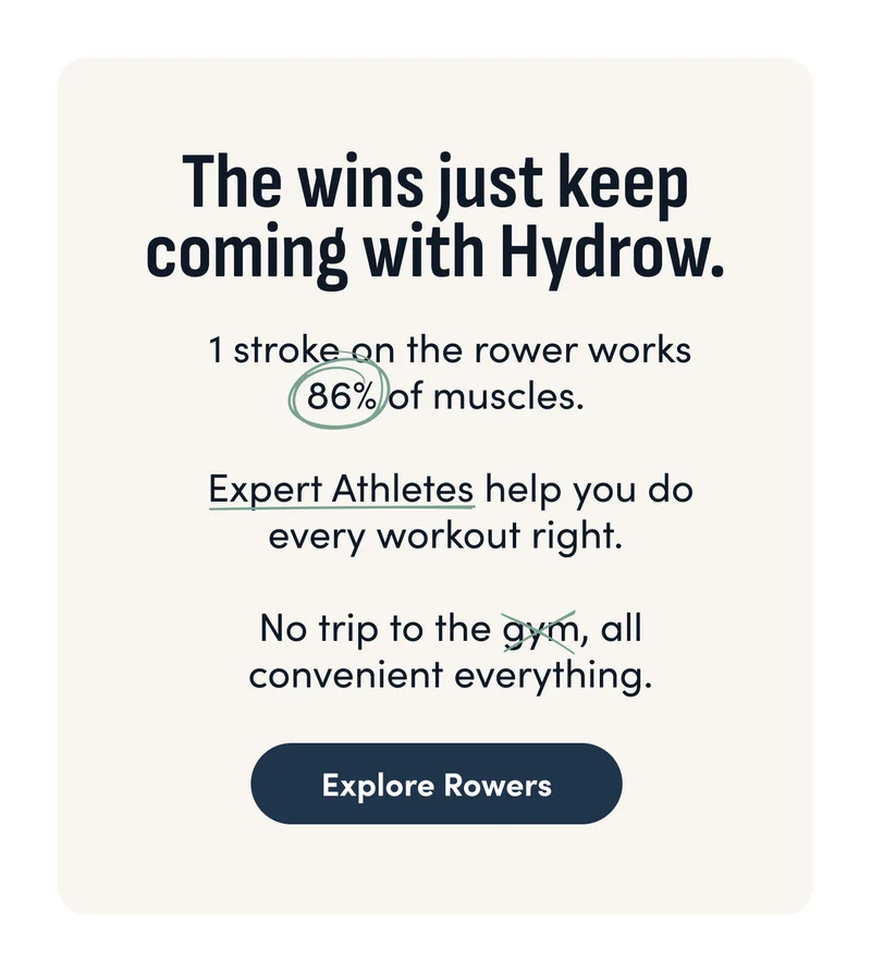 The wins just keep coming with Hydrow. 1 stroke on the rower works 86% of muscles. Expert Athletes help you do every workout right. No trip to the gym, all convenient everything. Explore Rowers.
