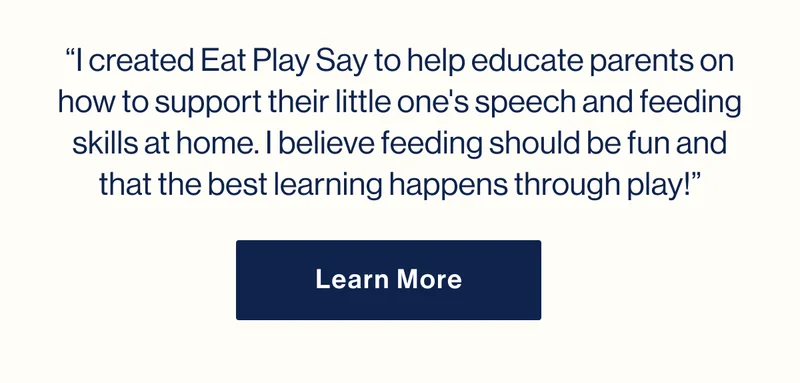 “I created Eat Play Say to help educate parents on how to support their little one's speech and feeding skills at home. I believe feeding should be fun and that the best learning happens through play!” Learn More