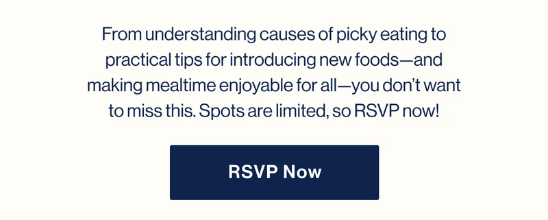 From understanding causes of picky eating to practical tips for introducing new foods—and making mealtime enjoyable for all—you don’t want to miss this. Spots are limited, so RSVP now! RSVP NOW