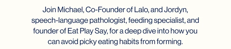 Join Michael, Co-Founder of Lalo, and Jordyn, speech-language pathologist, feeding specialist, and founder of Eat Play Say, for a deep dive into how you can avoid picky eating habits from forming.