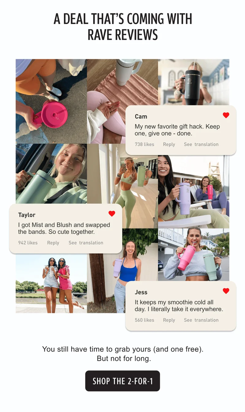 A deal that's coming with rave reviews | Cam: My new favorite gift hack. Keep one, give one – done. | Taylor: I got Mist and Blush and swapped the bands. So cute together. | Jess: It keeps my smoothie cold all day. I literally take it everywhere. | You still have time to grab yours (and one free). But not for long. | CTA: Shop the 2-for-1