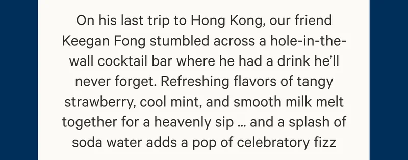 On his last trip to Hong Kong, our friend Keegan Fong stumbled across a hole-in-the-wall cocktail bar where he had a drink he’ll never forget. Refreshing flavors of tangy strawberry, cool mint, and smooth milk melt together for a heavenly sip ... and a splash of soda water adds a pop of celebratory fizz