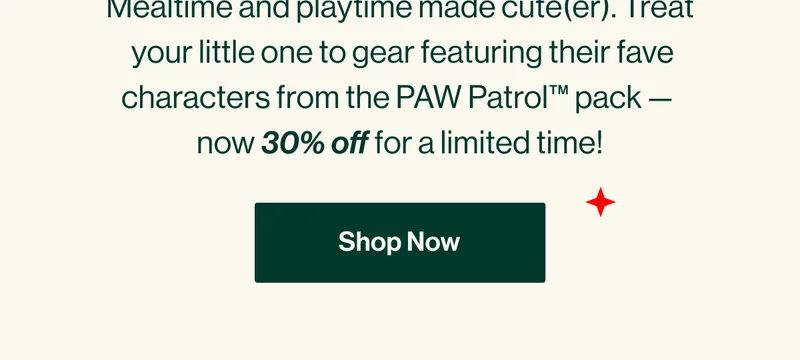 Mealtime and playtime made cute(er). Treat  your little one to gear featuring their fave characters from the PAW Patrol™ pack —  now 30% off for a limited time! Shop Now