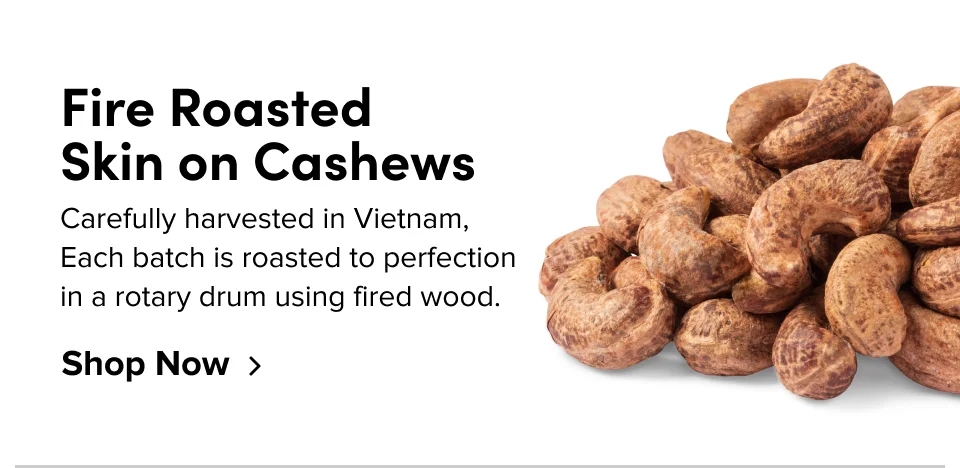 Fire Roasted  Skin on Cashews Carefully harvested in Vietnam, Each batch is roasted to perfection in a rotary drum using fired wood. Shop Now