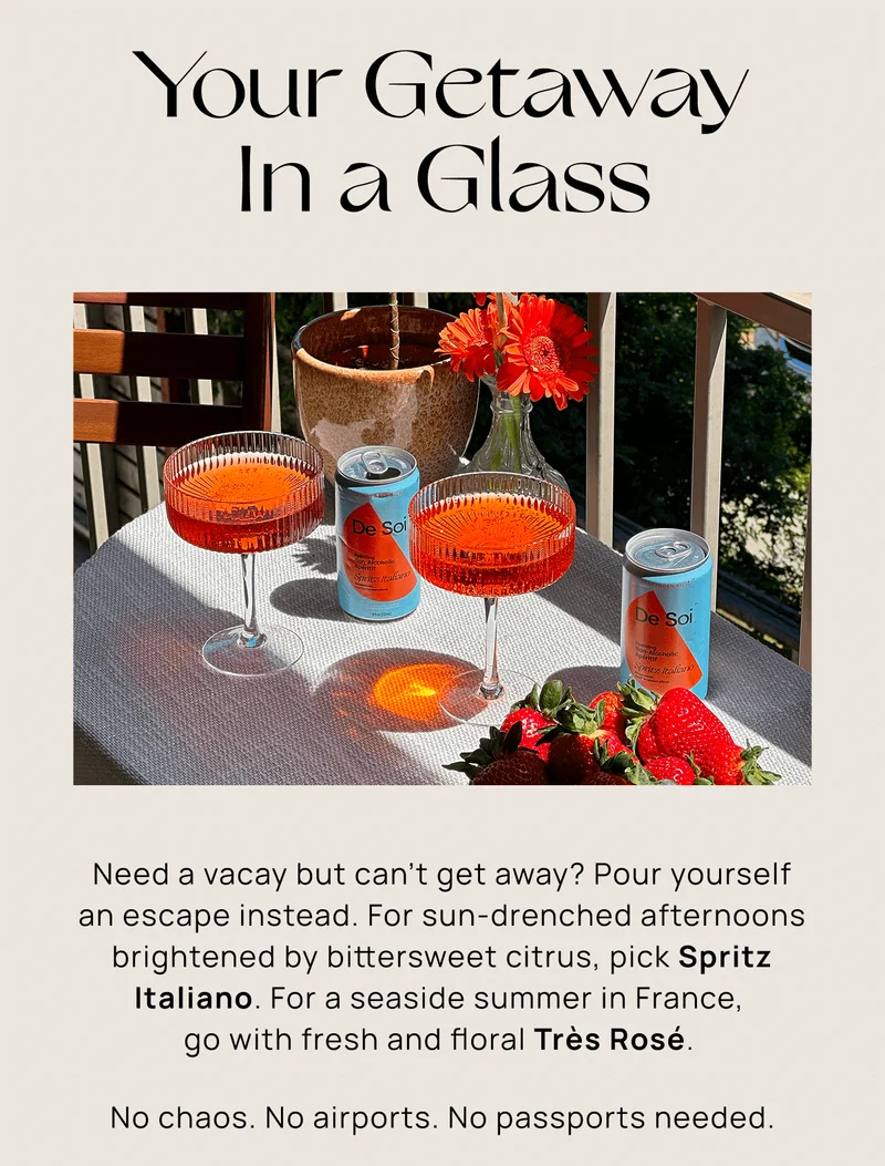Your Getaway In a Glass Need a vacay but can’t get away? Pour yourself an escape instead. For sun-drenched afternoons brightened by bittersweet citrus, pick Spritz Italiano. For a seaside summer in France,  go with fresh and floral Très Rosé.  No chaos. No airports. No passports needed.