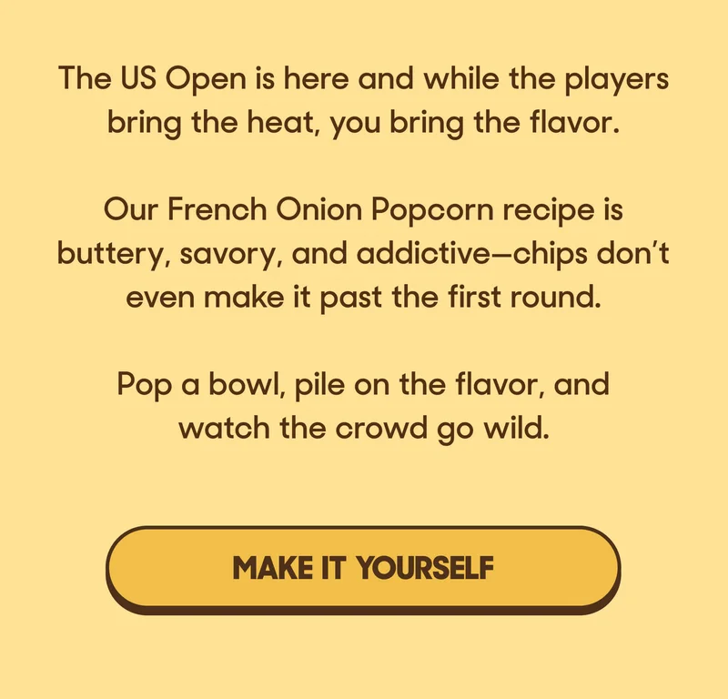 The US Open is here and while the players bring the heat, you bring the flavor.  Our French Onion Popcorn recipe is buttery, savory, and addictive—chips don’t even make it past the first round.  Pop a bowl, pile on the flavor, and watch the crowd go wild. MAKE IT YOURSELF