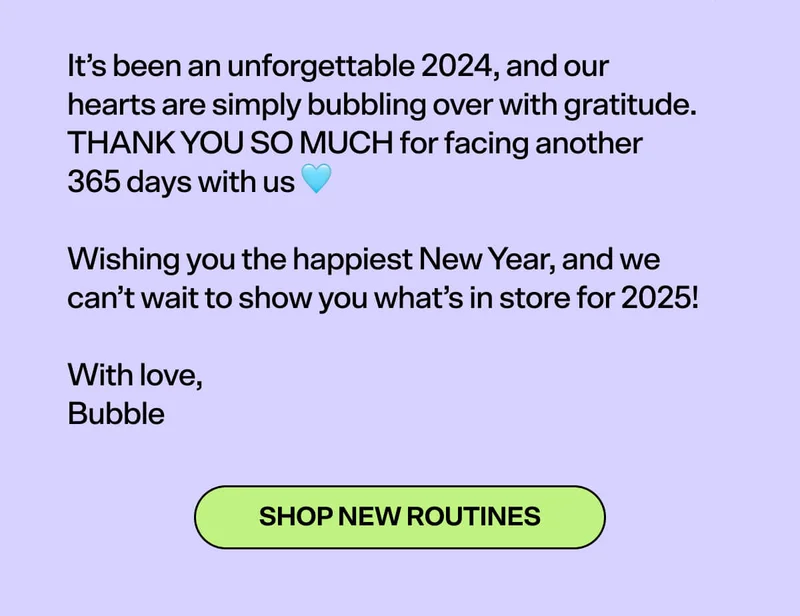 It’s been an unforgettable 2024, and our hearts are simply bubbling over with gratitude. THANK YOU SO MUCH for facing another 365 days with us 🩵&nbsp;  Wishing you the happiest New Year, and we can’t wait to show you what’s in store for 2025!&nbsp;  With love, Bubble [SHOP NEW ROUTINES]