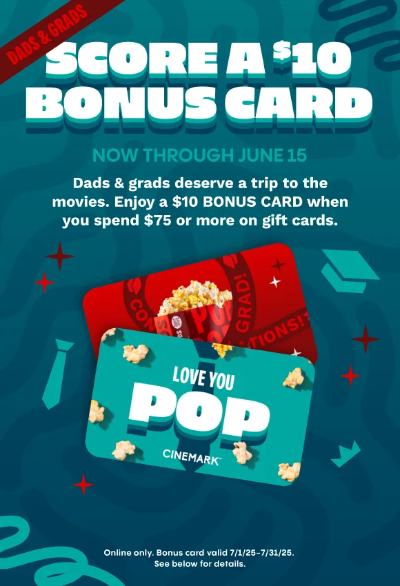 DADS & GRADS | SCORE A $10 BONUS CARD NOW THROUGH JUNE 15 | Dads & grads deserve a trip to the movies. Enjoy a $10 BONUS CARD when you spend $75 or more on gift cards. | Online only. Bonus card valid 7/1/25-7/31/25. See below for details.