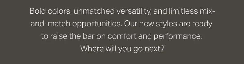 Bold colors, unmatched versatility, and limitless mix-and-match opportunities.