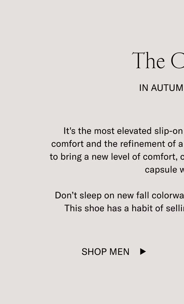 The Capri X In Autumn Colors. It's the most elevated slip-on out there. With sneaker-level comfort and the refinement of a dress shoe, our Capri X is ready to bring a new level of comfort, class, and convenience to the fall capsule wardrobe. Don't sleep on new fall colorways Mocha, Cognac, and Roccia. This shoe has a habit of selling out as fast as it slides on. Shop Men