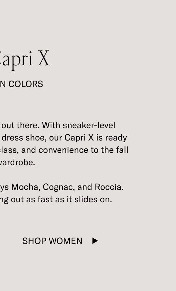 The Capri X In Autumn Colors. It's the most elevated slip-on out there. With sneaker-level comfort and the refinement of a dress shoe, our Capri X is ready to bring a new level of comfort, class, and convenience to the fall capsule wardrobe. Don't sleep on new fall colorways Mocha, Cognac, and Roccia. This shoe has a habit of selling out as fast as it slides on. Shop Women