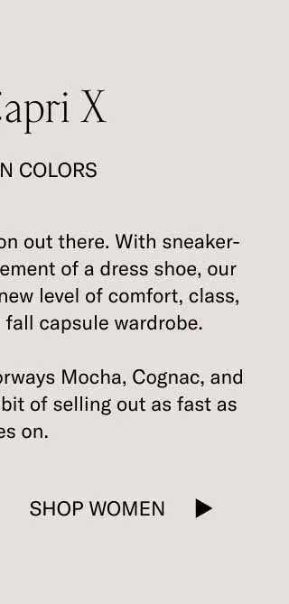 The Capri X In Autumn Colors. It's the most elevated slip-on out there. With sneaker-level comfort and the refinement of a dress shoe, our Capri X is ready to bring a new level of comfort, class, and convenience to the fall capsule wardrobe. Don't sleep on new fall colorways Mocha, Cognac, and Roccia. This shoe has a habit of selling out as fast as it slides on. Shop Women