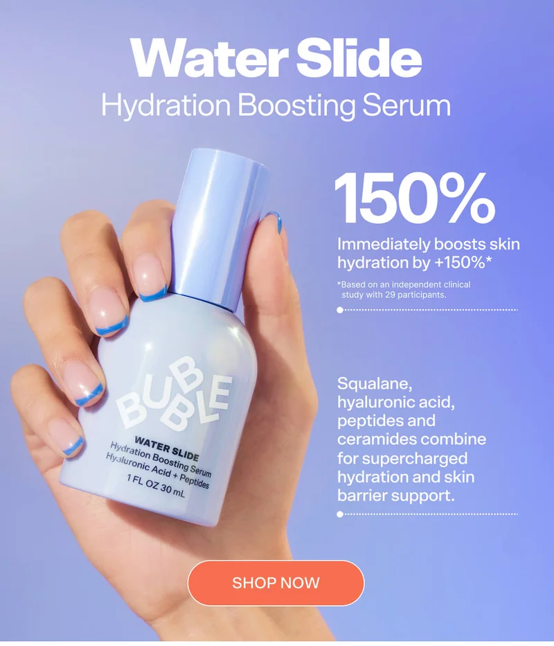 WATER SLIDE Hydration Boosting Serum Immediately boosts skin hydration by +150%*  Squalane, hyaluronic acid, peptides and ceramides combine for supercharged hydration and barrier support.  *Based on an independent clinical study with 29 participants.  SHOP NOW